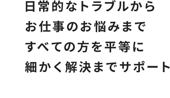 日常的なトラブルからお仕事のお悩みまですべての方を平等に細かく解決までサポート