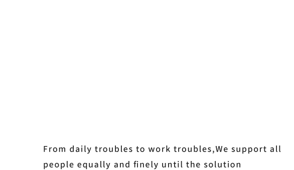 From daily troubles to work troubles,We support all people equally and finely until the solution